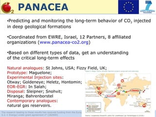 PANACEA
    •Predicting and monitoring the long-term behavior of CO2 injected
    in deep geological formations

    •Coordinated from EWRE, Israel, 12 Partners, 8 affiliated
    organizations (www.panacea-co2.org)

    •Based on different types of data, get an understanding
    of the critical long-term effects

    Natural analogues: St Johns, USA; Fizzy Field, UK;
    Prototype: Maguelone;
    Experimental Injection sites:
    Otway; Goldeneye; Heletz, Hontomin;
    EOR-EGR: In Salah;
    Disposal: Sleipner; Snohvit;
    Miranga; Bahrenborstel
    Contemporary analogues:
    natural gas reservoirs.
The research leading to these results has received funding from the European Community's Seventh Framework Programme [FP7/2011 –
5.2.-1 Energy) under grant agreement n° [282900]
 