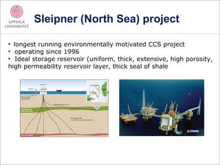 Sleipner (North Sea) project

• longest running environmentally motivated CCS project
• operating since 1996
• Ideal storage reservoir (uniform, thick, extensive, high porosity,
high permeability reservoir layer, thick seal of shale
 