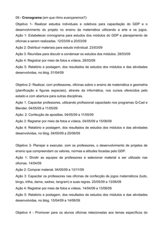 09 - Cronograma (em que ritmo avançaremos?)
Objetivo 1- Realizar estudos individuais e coletivos para capacitação do GDP e o
desenvolvimento do projeto no ensino da matemática utilizando a arte e os jogos.
Ação 1: Estabelecer cronograma para estudos dos módulos do GDP e planejamento de
oficinas a serem realizadas. 12/03/09 a 20/03/09
Ação 2: Distribuir materiais para estudo individual. 23/03/09
Ação 3: Reuniões para discutir e condensar os estudos dos módulos. 28/03/09
Ação 4: Registrar por meio de fotos e vídeos. 28/03/09
Ação 5: Relatório e postagem, dos resultados de estudos dos módulos e das atividades
desenvolvidas, no blog. 01/04/09


Objetivo 2- Realizar, com professores, oficinas sobre o ensino de matemática e geometria
(planificação e figuras espaciais), através da informática, nos cursos oferecidos pelo
estado e com abertura para outras disciplinas.
Ação 1: Capacitar professores, utilizando profissional capacitado nos programas Q-Cad e
Blender. 04/05/09 a 11/05/09
Ação: 2: Confecção de apostilas. 04/05/09 a 11/05/09
Ação 3: Registrar por meio de fotos e vídeos. 04/05/09 a 15/06/09
Ação 4: Relatório e postagem, dos resultados de estudos dos módulos e das atividades
desenvolvidas, no blog. 04/05/09 a 20/06/09


Objetivo 3- Planejar e executar, com os professores, o desenvolvimento de projetos de
ensino que compreendam os valores, normas e atitudes focadas pelo GDP.
Ação 1: Dividir as equipes de professores e selecionar material a ser utilizado nas
oficinas. 14/04/09
Ação 2: Comprar material. 04/05/09 a 13/11/09
Ação 3: Capacitar os professores nas oficinas de confecção de jogos matemáticos (ludo,
bingo, trilha, dama, xadrez, tangram) e suas regras. 25/05/09 a 13/06/09
Ação 4: Registrar por meio de fotos e vídeos. 14/04/09 a 13/06/09
Ação 5: Relatório e postagem, dos resultados de estudos dos módulos e das atividades
desenvolvidas, no blog. 15/04/09 a 14/06/09


Objetivo 4 - Promover para os alunos oficinas relacionadas aos temas específicos do
 