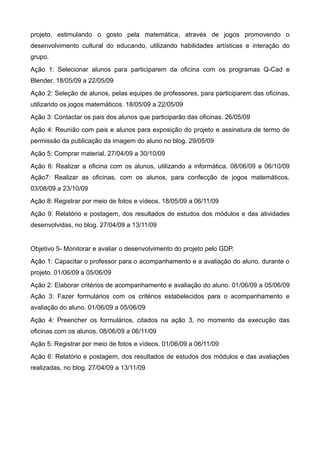 projeto, estimulando o gosto pela matemática, através de jogos promovendo o
desenvolvimento cultural do educando, utilizando habilidades artísticas e interação do
grupo.
Ação 1: Selecionar alunos para participarem da oficina com os programas Q-Cad e
Blender. 18/05/09 a 22/05/09
Ação 2: Seleção de alunos, pelas equipes de professores, para participarem das oficinas,
utilizando os jogos matemáticos. 18/05/09 a 22/05/09
Ação 3: Contactar os pais dos alunos que participarão das oficinas. 26/05/09
Ação 4: Reunião com pais e alunos para exposição do projeto e assinatura de termo de
permissão da publicação da imagem do aluno no blog. 29/05/09
Ação 5: Comprar material. 27/04/09 a 30/10/09
Ação 6: Realizar a oficina com os alunos, utilizando a informática. 08/06/09 a 06/10/09
Ação7: Realizar as oficinas, com os alunos, para confecção de jogos matemáticos.
03/08/09 a 23/10/09
Ação 8: Registrar por meio de fotos e vídeos. 18/05/09 a 06/11/09
Ação 9: Relatório e postagem, dos resultados de estudos dos módulos e das atividades
desenvolvidas, no blog. 27/04/09 a 13/11/09


Objetivo 5- Monitorar e avaliar o desenvolvimento do projeto pelo GDP.
Ação 1: Capacitar o professor para o acompanhamento e a avaliação do aluno, durante o
projeto. 01/06/09 a 05/06/09
Ação 2: Elaborar critérios de acompanhamento e avaliação do aluno. 01/06/09 a 05/06/09
Ação 3: Fazer formulários com os critérios estabelecidos para o acompanhamento e
avaliação do aluno. 01/06/09 a 05/06/09
Ação 4: Preencher os formulários, citados na ação 3, no momento da execução das
oficinas com os alunos. 08/06/09 a 06/11/09
Ação 5: Registrar por meio de fotos e vídeos. 01/06/09 a 06/11/09
Ação 6: Relatório e postagem, dos resultados de estudos dos módulos e das avaliações
realizadas, no blog. 27/04/09 a 13/11/09
 