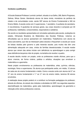 Contexto e justificativa


A Escola Estadual Professor Levindo Lambert, situada à rua Safira, 288, Bairro Progresso,
Salinas, Minas Gerais. Atendendo alunos de baixa renda, moradores da periferia da
cidade e de comunidades rurais, sendo 597 alunos do Ensino Fundamental e 340 do
Ensino Médio. A escola conta com 3 supervisores, 1 secretário, 4 auxiliares de secretaria,
2 vice-diretores, 9 ajudantes de serviços gerais, seu corpo docente é composto por 40
professores, habilitados, comprometidos, responsáveis e solidários.
De acordo os resultados apresentados em simulados aplicados pela escola, avaliações do
estado, Olimpíada Brasileira de Matemática das Escolas Públicas, notamos as
dificuldades que os alunos apresentam em matemática. Trabalhamos com alunos de
baixa auto-estima, que não se interessam pelos estudos e frequentam a escola por causa
de bolsas doadas pelo governo e pela merenda escolar, pois muitos não têm uma
alimentação adequada em casa, vindos de famílias desestruturadas. A escola recebe
alunos que vieram das séries iniciais com deficiência na aprendizagem e para corrigir
essa deficiência lançamos mão do projeto, na tentativa de reverter o quadro.
A escola decidiu montar um projeto, onde os professores criarão oficinas, para que o
aluno vivencie, de forma criativa, poética e artística, situações que envolvam a
matemática e a geometria.
Neste projeto envolveremos os professores de matemática, artes, química, ciências,
sociologia, física e supervisores. Os alunos que participarão serão, em média, 12 alunos
de cada ano do ensino fundamental e médio. Como a escola conta com alunos de 6.º ao
9.º ano do ensino fundamental e 1.º ao 3.º ano do ensino médio, teremos 90 alunos
envolvidos.
A realização desse projeto poderá vir a contribuir na formação pedagógica do professor;
através de oficinas, do estudo dos módulos e atividades do GDP, nos seguintes aspectos:
desmistificação da matemática, gosto pela matemática, aprendizagem da geometria e
interação entre vários professores e alunos.
 