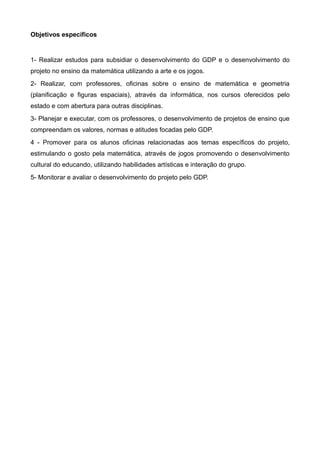 Objetivos específicos


1- Realizar estudos para subsidiar o desenvolvimento do GDP e o desenvolvimento do
projeto no ensino da matemática utilizando a arte e os jogos.
2- Realizar, com professores, oficinas sobre o ensino de matemática e geometria
(planificação e figuras espaciais), através da informática, nos cursos oferecidos pelo
estado e com abertura para outras disciplinas.
3- Planejar e executar, com os professores, o desenvolvimento de projetos de ensino que
compreendam os valores, normas e atitudes focadas pelo GDP.
4 - Promover para os alunos oficinas relacionadas aos temas específicos do projeto,
estimulando o gosto pela matemática, através de jogos promovendo o desenvolvimento
cultural do educando, utilizando habilidades artísticas e interação do grupo.
5- Monitorar e avaliar o desenvolvimento do projeto pelo GDP.
 