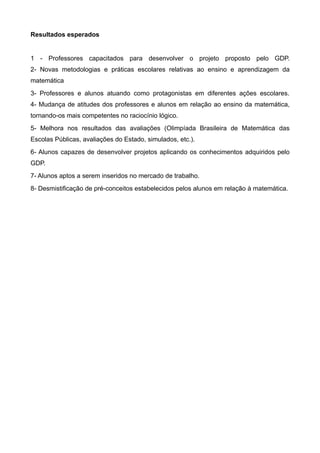Resultados esperados


1 - Professores capacitados para desenvolver o projeto proposto pelo GDP.
2- Novas metodologias e práticas escolares relativas ao ensino e aprendizagem da
matemática
3- Professores e alunos atuando como protagonistas em diferentes ações escolares.
4- Mudança de atitudes dos professores e alunos em relação ao ensino da matemática,
tornando-os mais competentes no raciocínio lógico.
5- Melhora nos resultados das avaliações (Olimpíada Brasileira de Matemática das
Escolas Públicas, avaliações do Estado, simulados, etc.).
6- Alunos capazes de desenvolver projetos aplicando os conhecimentos adquiridos pelo
GDP.
7- Alunos aptos a serem inseridos no mercado de trabalho.
8- Desmistificação de pré-conceitos estabelecidos pelos alunos em relação à matemática.
 