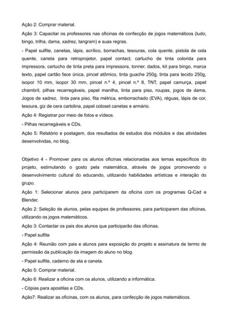 Ação 2: Comprar material.
Ação 3: Capacitar os professores nas oficinas de confecção de jogos matemáticos (ludo,
bingo, trilha, dama, xadrez, tangram) e suas regras.
- Papel sulfite, canetas, lápis, acrílico, borrachas, tesouras, cola quente, pistola de cola
quente, caneta para retroprojetor, papel contact, cartucho de tinta colorida para
impressora, cartucho de tinta preta para impressora, tonner, dados, kit para bingo, marca
texto, papel cartão face única, pincel atômico, tinta guache 250g, tinta para tecido 250g,
isopor 10 mm, isopor 30 mm, pincel n.º 4, pincel n.º 8, TNT, papel camurça, papel
chambril, pilhas recarregáveis, papel manilha, tinta para piso, roupas, jogos de dama,
Jogos de xadrez, tinta para piso, fita métrica, emborrachado (EVA), réguas, lápis de cor,
tesoura, giz de cera cartolina, papel coloset canetas e armário.
Ação 4: Registrar por meio de fotos e vídeos.
- Pilhas recarregáveis e CDs.
Ação 5: Relatório e postagem, dos resultados de estudos dos módulos e das atividades
desenvolvidas, no blog.


Objetivo 4 - Promover para os alunos oficinas relacionadas aos temas específicos do
projeto, estimulando o gosto pela matemática, através de jogos promovendo o
desenvolvimento cultural do educando, utilizando habilidades artísticas e interação do
grupo.
Ação 1: Selecionar alunos para participarem da oficina com os programas Q-Cad e
Blender.
Ação 2: Seleção de alunos, pelas equipes de professores, para participarem das oficinas,
utilizando os jogos matemáticos.
Ação 3: Contactar os pais dos alunos que participarão das oficinas.
- Papel sulfite
Ação 4: Reunião com pais e alunos para exposição do projeto e assinatura de termo de
permissão da publicação da imagem do aluno no blog.
- Papel sulfite, caderno de ata e caneta.
Ação 5: Comprar material.
Ação 6: Realizar a oficina com os alunos, utilizando a informática.
- Cópias para apostilas e CDs.
Ação7: Realizar as oficinas, com os alunos, para confecção de jogos matemáticos.
 