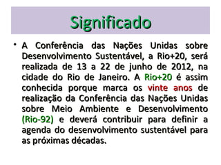Significado
• A Conferência das Nações Unidas sobre
  Desenvolvimento Sustentável, a Rio+20, será
  realizada de 13 a 22 de junho de 2012, na
  cidade do Rio de Janeiro. A Rio+20 é assim
  conhecida porque marca os vinte anos de
  realização da Conferência das Nações Unidas
  sobre Meio Ambiente e Desenvolvimento
  (Rio-92) e deverá contribuir para definir a
  agenda do desenvolvimento sustentável para
  as próximas décadas.
 