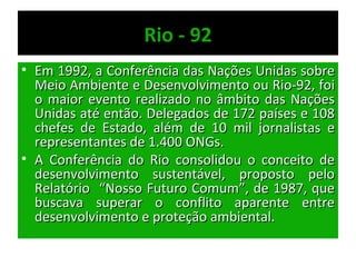 Rio - 92
• Em 1992, a Conferência das Nações Unidas sobre
  Meio Ambiente e Desenvolvimento ou Rio-92, foi
  o maior evento realizado no âmbito das Nações
  Unidas até então. Delegados de 172 países e 108
  chefes de Estado, além de 10 mil jornalistas e
  representantes de 1.400 ONGs.
• A Conferência do Rio consolidou o conceito de
  desenvolvimento sustentável, proposto pelo
  Relatório “Nosso Futuro Comum”, de 1987, que
  buscava superar o conflito aparente entre
  desenvolvimento e proteção ambiental.
 