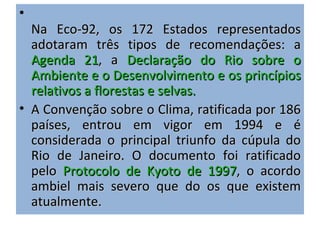 •
  Na Eco-92, os 172 Estados representados
  adotaram três tipos de recomendações: a
  Agenda 21, a Declaração do Rio sobre o
  Ambiente e o Desenvolvimento e os princípios
  relativos a florestas e selvas.
• A Convenção sobre o Clima, ratificada por 186
  países, entrou em vigor em 1994 e é
  considerada o principal triunfo da cúpula do
  Rio de Janeiro. O documento foi ratificado
  pelo Protocolo de Kyoto de 1997, o acordo
  ambiel mais severo que do os que existem
  atualmente.
 