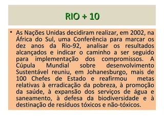RIO + 10
• As Nações Unidas decidiram realizar, em 2002, na
  África do Sul, uma Conferência para marcar os
  dez anos da Rio-92, analisar os resultados
  alcançados e indicar o caminho a ser seguido
  para implementação dos compromissos. A
  Cúpula     Mundial     sobre    desenvolvimento
  Sustentável reuniu, em Johanesburgo, mais de
  100 Chefes de Estado e reafirmou metas
  relativas à erradicação da pobreza, à promoção
  da saúde, à expansão dos serviços de água e
  saneamento, à defesa da biodiversidade e à
  destinação de resíduos tóxicos e não-tóxicos.
 