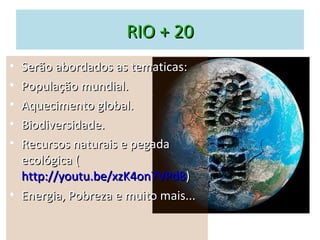 RIO + 20
• Serão abordados as tematicas:
• População mundial.
• Aquecimento global.
• Biodiversidade.
• Recursos naturais e pegada
  ecológica (
  http://youtu.be/xzK4on7VPd8)
• Energia, Pobreza e muito mais...
 