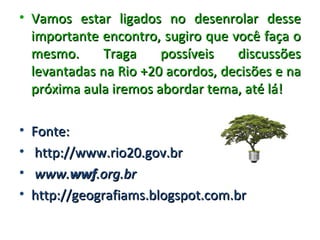 • Vamos estar ligados no desenrolar desse
  importante encontro, sugiro que você faça o
  mesmo.      Traga    possíveis   discussões
  levantadas na Rio +20 acordos, decisões e na
  próxima aula iremos abordar tema, até lá!

•   Fonte:
•   http://www.rio20.gov.br
•   www.wwf.org.br
•   http://geografiams.blogspot.com.br
 