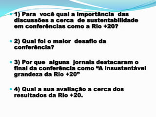  1) Para você qual a importância das
 discussões a cerca de sustentabilidade
 em conferências como a Rio +20?

 2) Qual foi o maior desafio da
 conferência?

 3) Por que alguns jornais destacaram o
 final da conferência como “A insustentável
 grandeza da Rio +20”

 4) Qual a sua avaliação a cerca dos
 resultados da Rio +20.
 