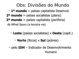 Obs: Divisões do Mundo 1º mundo  = países capitalista Desenvol. 2º mundo  = países socialistas (plano) 3º mundo  = países capitalista (periferia) de Alfred Sauvy (a terceira via) Leste  (países socialistas) x  Oeste  (capit.) Norte  (Ricos) x  Sul  (pobres) pelo   IDH  – Indicador de Desenvolvimento  Humano 