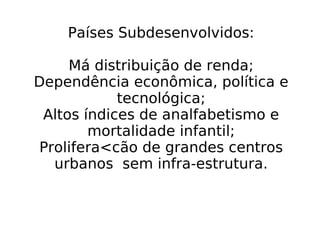 Países Subdesenvolvidos: Má distribuição de renda; Dependência econômica, política e tecnológica; Altos índices de analfabetismo e mortalidade infantil; Prolifera<cão de grandes centros urbanos  sem infra-estrutura. 