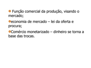 Função comercial da produção, visando o mercado; economia de mercado – lei da oferta e procura; Comércio monetarizado – dinheiro se torna a base das trocas. 