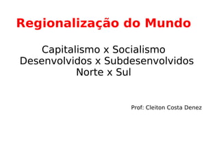 Regionalização do Mundo  Capitalismo x Socialismo   Desenvolvidos x Subdesenvolvidos Norte x Sul   Prof: Cleiton Costa Denez 