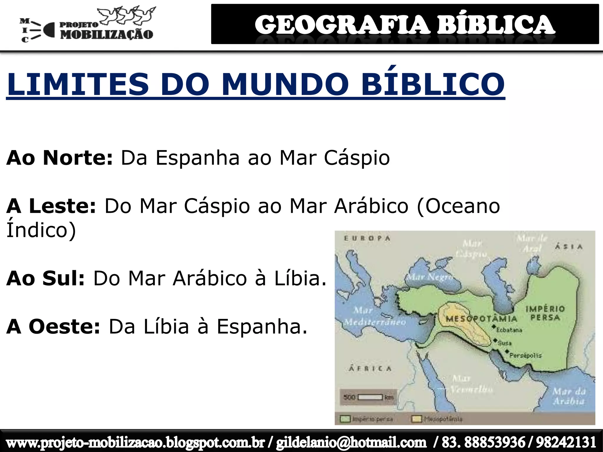 LIMITES DO MUNDO BÍBLICO
Ao Norte: Da Espanha ao Mar Cáspio
A Leste: Do Mar Cáspio ao Mar Arábico (Oceano
Índico)
Ao Sul: Do Mar Arábico à Líbia.
A Oeste: Da Líbia à Espanha.
 