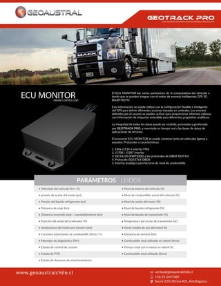 El ECU MONITOR lee varios parámetros de la computadora del vehículo a
bordo que se pueden integrar con el motor de eventos inteligentes GPS 3G
BLUETOOTH.
Esta información se puede utilizar con la conﬁguración ﬂexible e inteligente
del GPS para deﬁnir diferentes acciones basadas en umbrales. Los eventos
deﬁnidos por el usuario se pueden activar para proporcionar informes valiosos
con información de etiquetas extendida para diferentes propósitos analíticos.
La integridad de todos los datos puede ser recibida, procesada y gestionada
por GEOTRACK PRO, y reenviada en tiempo real a las bases de datos de
aplicaciones de terceros.
El accesorio ECU MONITOR se puede conectar tanto en vehículos ligeros y
pesados. Protocolos y características:
1. CAN J1939 e interfaz FMS
2. J1708 / J1587 interfaz
3. ISO14230 (KWP2000) y los protocolos de OBDII ISO9141
4. Protocolo ISO15765 OBDII
5. Interfaz analógica para lecturas de nivel de combustible
PARÁMETROS LEIDOS
• Velocidad del vehículo (km / h)
• presión de aceite del motor (psi)
• Presión del líquido refrigerante (psi)
• Distancia de viaje (km)
• Distancia recorrida total / cuentakilómetros (km)
• Posición del pedal del acelerador (%)
• revoluciones del motor por minuto (rpm)
• Estado de control de crucero
• Estado de PTO
• Estado de descanso de estacionamiento
• Nivel de batería del vehículo (V)
• Nivel de aceite del motor (%)
• Nivel de líquido refrigerante (%)
• Nivel de líquido de transmisión (%)
• Temperatura del aceite de transmisión (oC)
• Horas totales de uso del motor (h)
• Distancia de servicio (km)
ECU MONITORENGINE CONTROL UNIT
www.geoaustralchile.cl
CADA KILOMETRO RECORRIDO INFINITAS VARIABLES PARA ANALIZAR
 