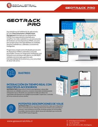 Una plataforma de habilitación de aplicaciones
IoT para Fleet Automation y Mobile Asset
Management diseñada para los dispositivos
SYRUS. Está especialmente diseñado para
simplificar las redes inalámbricas y la comunicación
de hardware con los dispositivos SYRUS, así como
para proporcionar interoperabilidad con múltiples
sensores inalámbricos, cableados y ecosistemas
inteligentes.
Proporciona un back-end centralizado para la serie
de dispositivos SYRUS y telemática avanzada
procesable. Cuenta con integración multisensor, una
infraestructura de desarrollo abierta con API REST,
múltiples servicios web y ganchos web,
Interoperabilidad de Ecosistemas y una comunidad
de desarrollo activa.
RASTREO
INTERACCIÓN EN TIEMPO REAL CON
MÚLTIPLES ACCESORIOS
GEOTRACK PRO proporciona un entorno para gestionar y desarrollar
soluciones con múltiples accesorios y sensores conectados simultáneamente
al dispositivo Syrus. Brindarle una capacidad increíble para liberar las
capacidades del dispositivo de inteligencia procesable y supervisar y controlar
de forma remota los activos móviles.
POTENTES DESCRIPCIONES DE VIAJE
GEOTRACK PRO ofrece una visión profunda de los viajes que el dispositivo
genera automáticamente. Obtenga información histórica para parámetros
comunes, como la distancia recorrida, el tiempo pasado con el encendido
encendido, mientras está en ralentí, exceso de velocidad o por encima del
límite de RPM, hasta el segundo.
www.geoaustralchile.cl
CADA KILOMETRO RECORRIDO INFINITAS VARIABLES PARA ANALIZAR
 