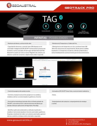 Conexión Bluetooth Botón de Asistencia
de Conductor
Sensores
Temperatura, Humedad
Foto Celda, Caídas y Golpes
TAG
INFINITAS POSIBILIDADES
· Monitoreo de bienes y activos de alto valor.
· Capacidad de almacenar y controlar hasta 100 etiquetas con el
controlador inteligente del GPS 3G BTT monitoreando la presencia de
los bienes o activos asociados. El interruptor del Reed Swich del TAG
Bluetooth se puede usar como un sensor Magnético de contacto y así
detectar cuando dos accesorios u objetos están unidos o separado.
· Monitoreo de Temperatura y Cadena de Frío.
· Obtenga lecturas de temperatura en vivo y monitoree hasta 100
diferentes ubicaciones de compartimientos. Reciba alertas audibles
localmente si la temperatura excede los umbrales predestinados y
activa inmediatamente acciones de alerta para la toma de decisiones.
· Control de pasajeros del autobús escolar.
· Controle y maneje el acceso de los pasajeros en un autobús y
establezca alertas o acciones basadas en geofences y horarios.
· Activadores GPS 3G BTT Smart Hub y evento de botón inalámbrico.
· Avisos.
· Envíe alertas instantáneas haciendo click en el botón pulsador de
TAG BTT, como alertas S.O.S. o alertas de término de labores por
ejemplo, ideal para aplicaciones de Seguridad y Patrullaje.
· Identificar quién está conduciendo un vehículo en particular y
establecer restricciones basadas en horarios autorizados o geofences.
Empareje y monitoree los trailers con camiones autorizados y generan
alarmas cuando los remolques están conectados o separados.
· Emparejamiento del conductor y emparejamiento de remolque
y camión.
www.geoaustralchile.cl
CADA KILOMETRO RECORRIDO INFINITAS VARIABLES PARA ANALIZAR
 