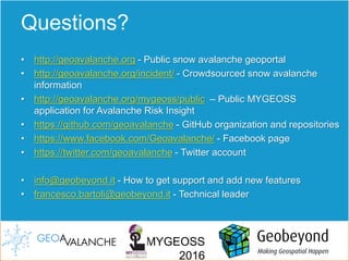 MYGEOSS
2016
Questions?
• http://geoavalanche.org - Public snow avalanche geoportal
• http://geoavalanche.org/incident/ - Crowdsourced snow avalanche
information
• http://geoavalanche.org/mygeoss/public – Public MYGEOSS
application for Avalanche Risk Insight
• https://github.com/geoavalanche - GitHub organization and repositories
• https://www.facebook.com/Geoavalanche/ - Facebook page
• https://twitter.com/geoavalanche - Twitter account
• info@geobeyond.it - How to get support and add new features
• francesco.bartoli@geobeyond.it - Technical leader
 