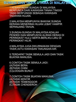 1.KEBANYAKAN SUNGAI DI MALAYSIA
BERPUNCA DARI KAWASAN TANAH TINGGI
YANG BERFUNGSI SEBAGAI KAWASAN
TADAHAN HUJAN.
2.MALAYSIA MEMPUNYAI BANYAK SUNGAI
KERANA MENERIMA HUJAN LEBAT HAMPIR
SEPANJANG TAHUN.
3.SUNGAI-SUNGAI DI MALAYSIA ADALAH
PENDEK DAN MEMPUNYAI ALIRAN DERAS DI
PERINGKAT HULU SERTA BERLIKU-LIKU DI
PERINGKAT HILIR.
4.MALAYSIA JUGA DIKURNIAKAN DENGAN
TASIK,IAITU KAWASAN TAKUNGAN AIR.
5.TERDAPAT TASIK SEMULA JADI DAN TASIK
BUATAN MANUSIA.
6.CONTOH TASIK SEMULA JADI:
(A)TASIK BERA
(B)TASIK CHINI
(C)LOOGAN BUNUT
7.CONTOH TASIK BUATAN MANUSIA:
(A)TASIK KENYIR
(B)TASIK TEMENGGOR
(C)TASIK CHENDEROH
 
