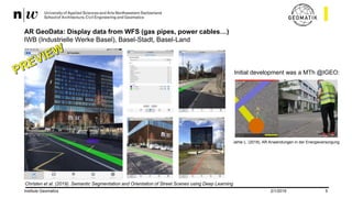2/1/2019Institute Geomatics 5
AR GeoData: Display data from WFS (gas pipes, power cables…)
IWB (Industrielle Werke Basel), Basel-Stadt, Basel-Land
Jehle L. (2018), AR Anwendungen in der Energieversorgung
Initial development was a MTh @IGEO:
Christen et al. (2019). Semantic Segmentation and Orientation of Street Scenes using Deep Learning
 