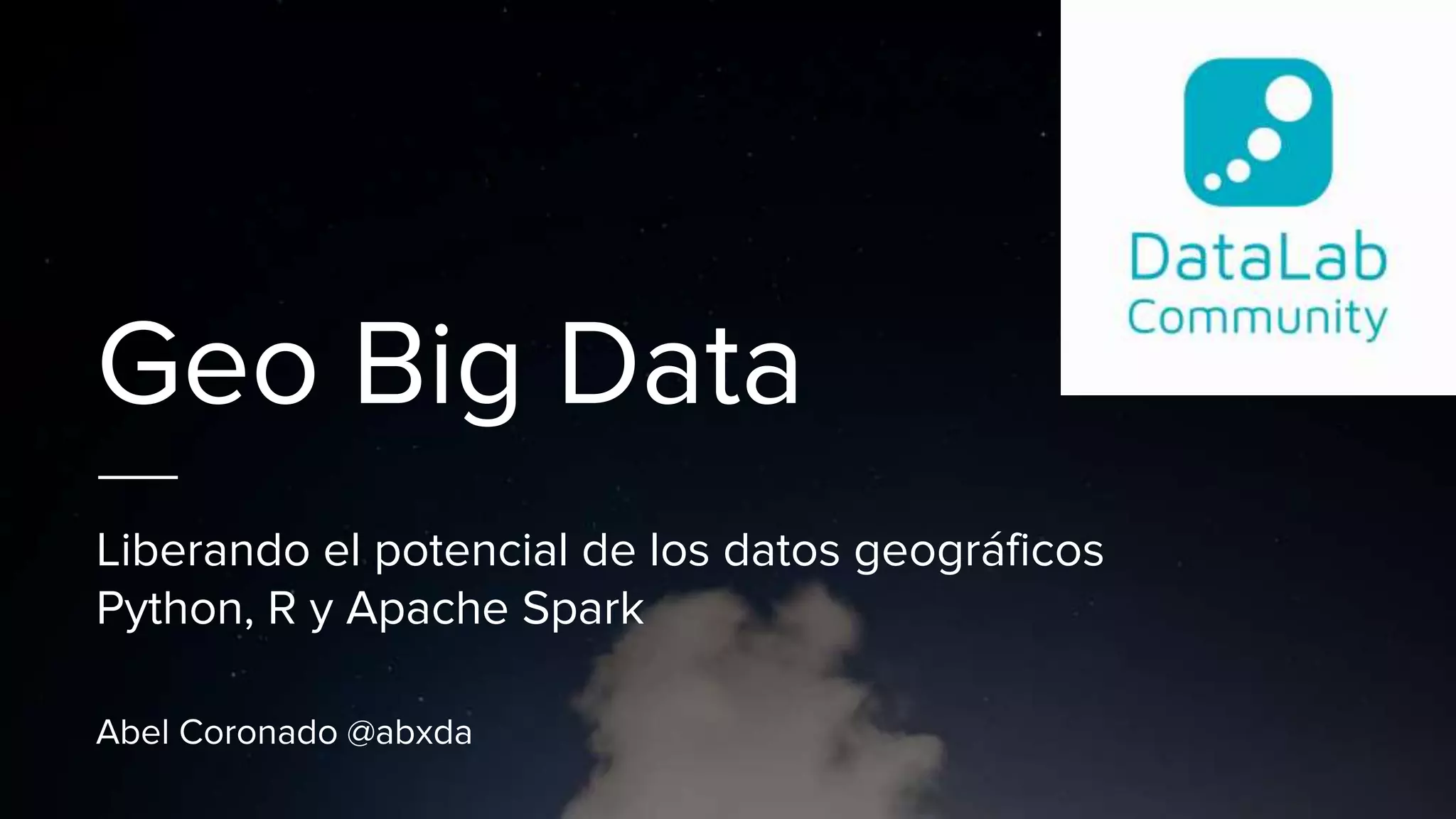 Geo Big Data
Liberando el potencial de los datos geográficos
Python, R y Apache Spark
Abel Coronado @abxda
 