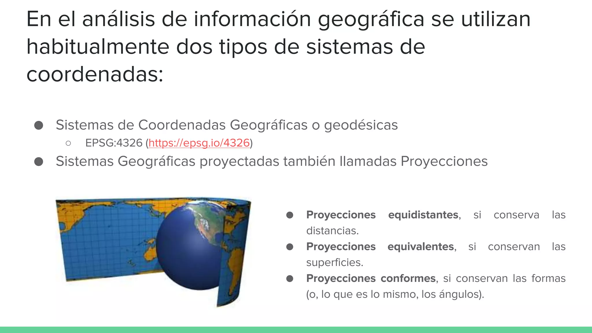 En el análisis de información geográfica se utilizan
habitualmente dos tipos de sistemas de
coordenadas:
● Sistemas de Coordenadas Geográficas o geodésicas
○ EPSG:4326 (https://epsg.io/4326)
● Sistemas Geográficas proyectadas también llamadas Proyecciones
● Proyecciones equidistantes, si conserva las
distancias.
● Proyecciones equivalentes, si conservan las
superficies.
● Proyecciones conformes, si conservan las formas
(o, lo que es lo mismo, los ángulos).
 