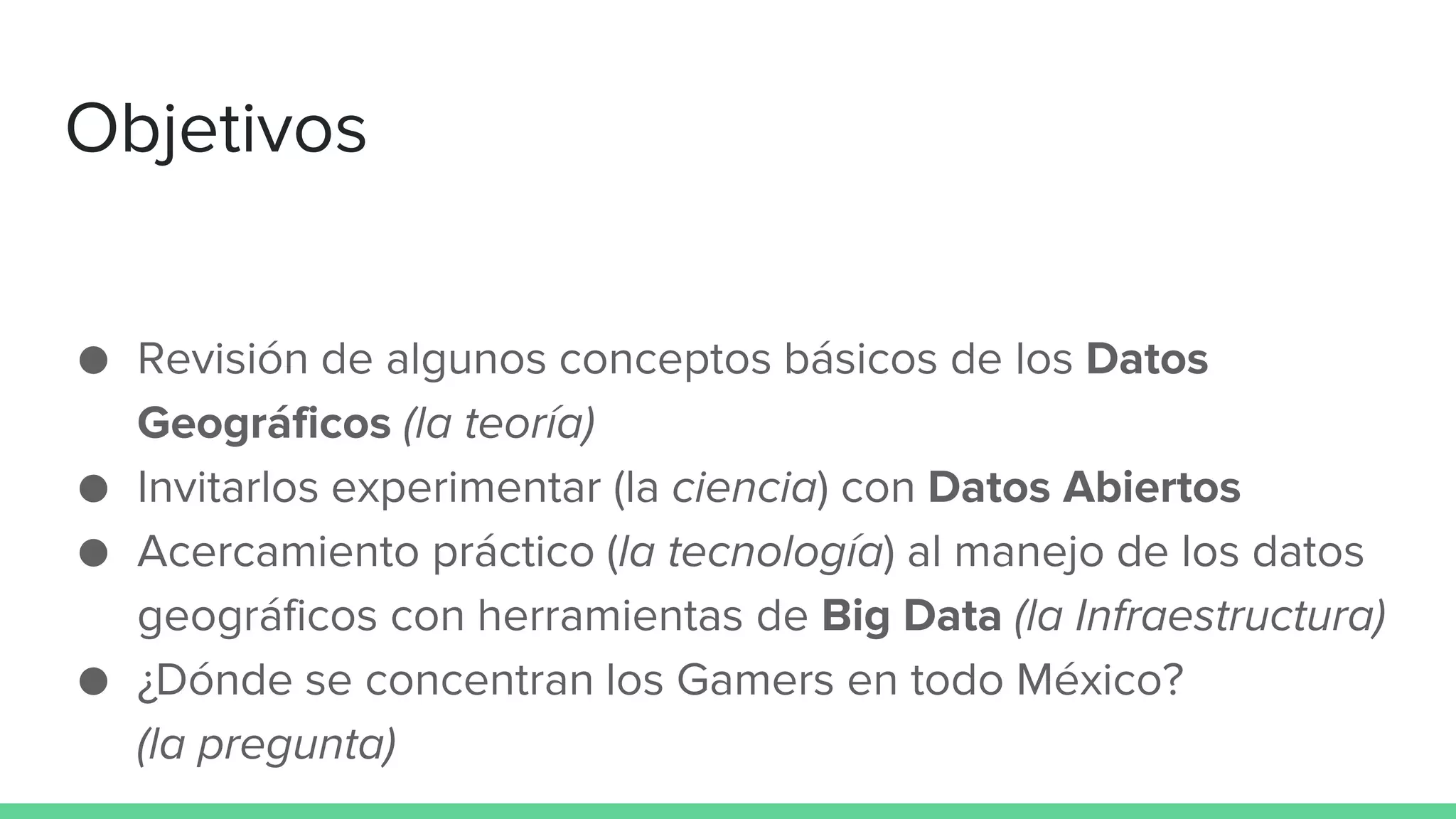 Objetivos
● Revisión de algunos conceptos básicos de los Datos
Geográficos (la teoría)
● Invitarlos experimentar (la ciencia) con Datos Abiertos
● Acercamiento práctico (la tecnología) al manejo de los datos
geográficos con herramientas de Big Data (la Infraestructura)
● ¿Dónde se concentran los Gamers en todo México?
(la pregunta)
 