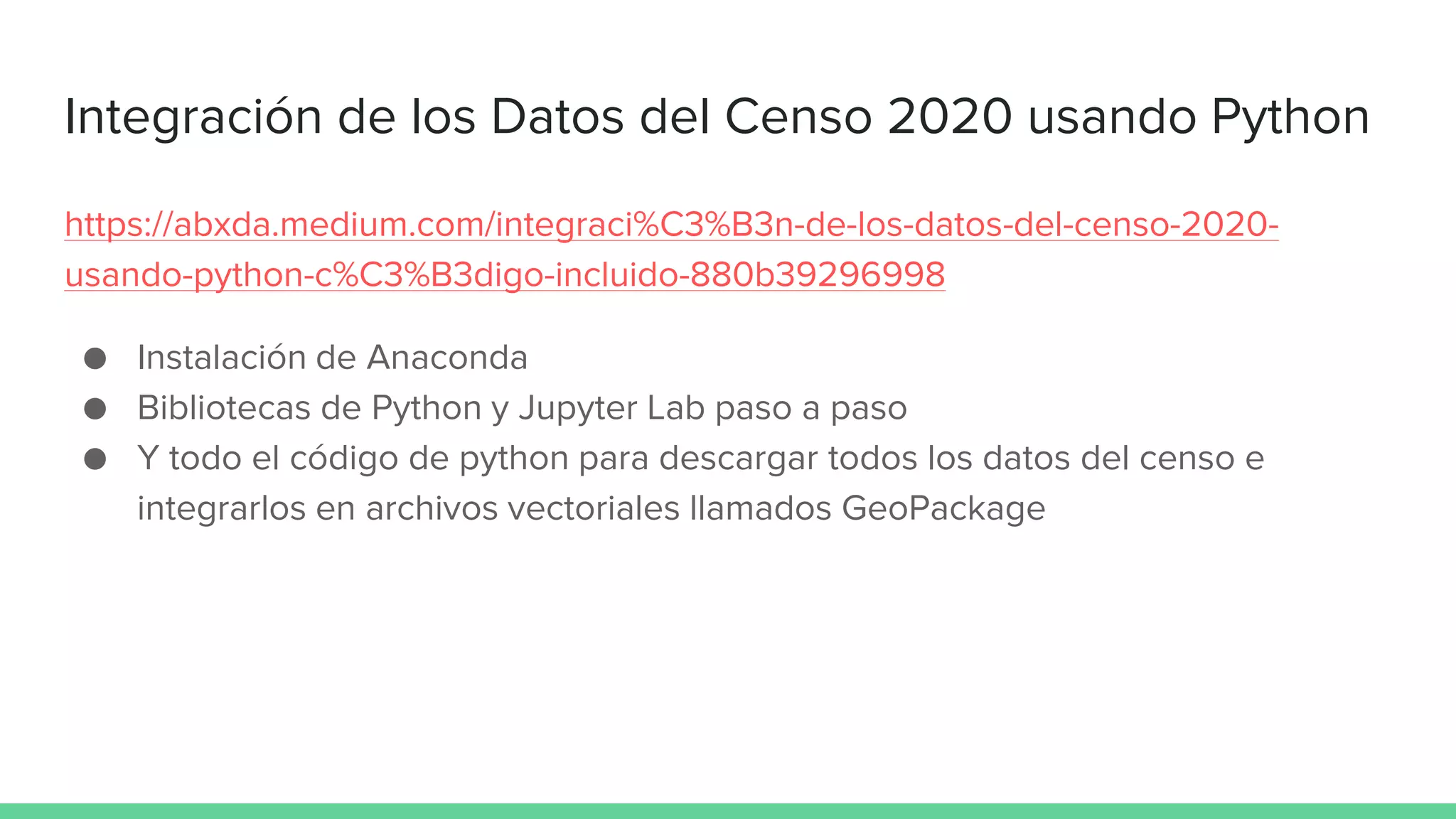 Integración de los Datos del Censo 2020 usando Python
https://abxda.medium.com/integraci%C3%B3n-de-los-datos-del-censo-2020-
usando-python-c%C3%B3digo-incluido-880b39296998
● Instalación de Anaconda
● Bibliotecas de Python y Jupyter Lab paso a paso
● Y todo el código de python para descargar todos los datos del censo e
integrarlos en archivos vectoriales llamados GeoPackage
 