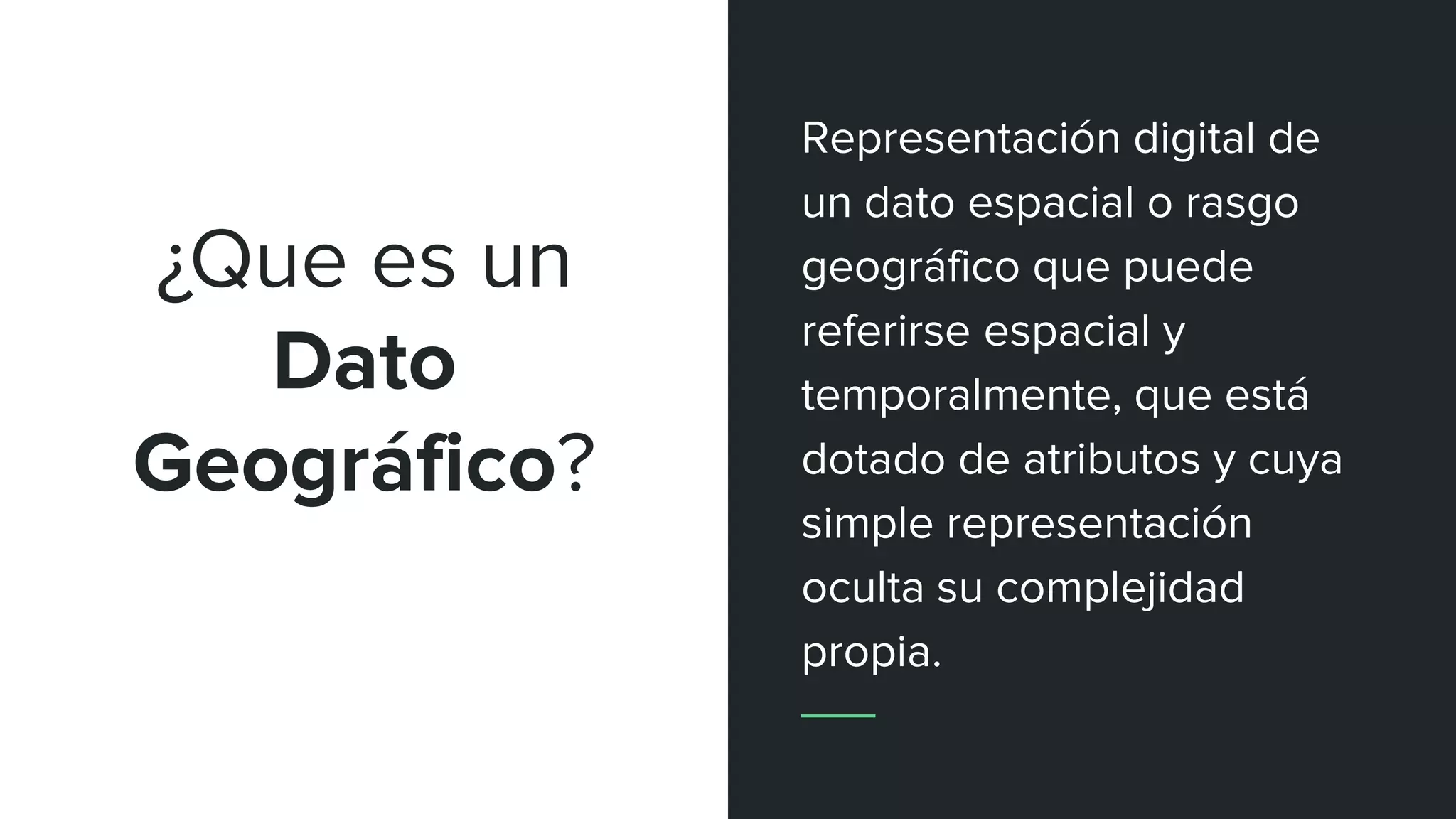 ¿Que es un
Dato
Geográfico?
Representación digital de
un dato espacial o rasgo
geográfico que puede
referirse espacial y
temporalmente, que está
dotado de atributos y cuya
simple representación
oculta su complejidad
propia.
 
