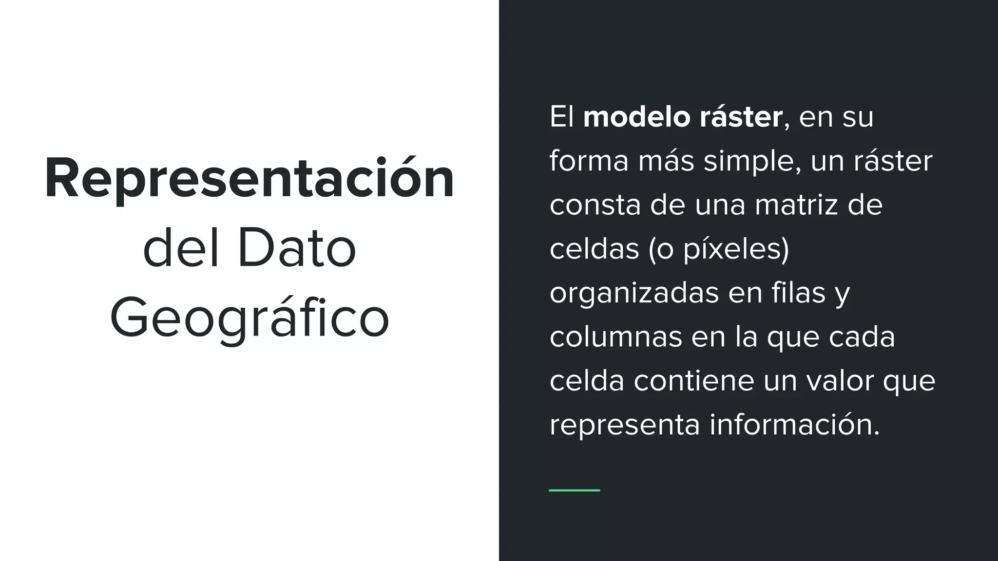 Representación
del Dato
Geográfico
El modelo ráster, en su
forma más simple, un ráster
consta de una matriz de
celdas (o píxeles)
organizadas en filas y
columnas en la que cada
celda contiene un valor que
representa información.
 