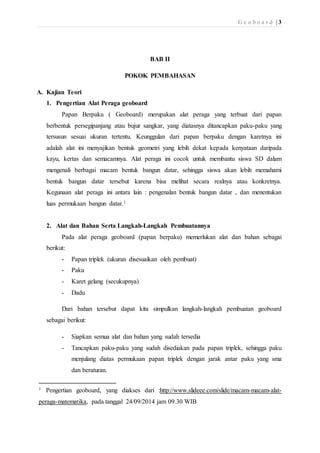 G e o b o a r d | 3 
BAB II 
POKOK PEMBAHASAN 
A. Kajian Teori 
1. Pengertian Alat Peraga geoboard 
Papan Berpaku ( Geoboard) merupakan alat peraga yang terbuat dari papan 
berbentuk persegipanjang atau bujur sangkar, yang diatasnya ditancapkan paku-paku yang 
tersusun sesuai ukuran tertentu. Keunggulan dari papan berpaku dengan karetnya ini 
adalah alat ini menyajikan bentuk geometri yang lebih dekat kepada kenyataan daripada 
kayu, kertas dan semacamnya. Alat peraga ini cocok untuk membantu siswa SD dalam 
mengenali berbagai macam bentuk bangun datar, sehingga siswa akan lebih memahami 
bentuk bangun datar tersebut karena bisa melihat secara realnya atau konkretnya. 
Kegunaan alat peraga ini antara lain : pengenalan bentuk bangun datar , dan menentukan 
luas permukaan bangun datar.1 
2. Alat dan Bahan Serta Langkah-Langkah Pembuatannya 
Pada alat peraga geoboard (papan berpaku) memerlukan alat dan bahan sebagai 
berikut: 
- Papan triplek (ukuran disesuaikan oleh pembuat) 
- Paku 
- Karet gelang (secukupnya) 
- Dadu 
Dari bahan tersebut dapat kita simpulkan langkah-langkah pembuatan geoboard 
sebagai berikut: 
- Siapkan semua alat dan bahan yang sudah tersedia 
- Tancapkan paku-paku yang sudah disediakan pada papan triplek, sehingga paku 
menjulang diatas permukaan papan triplek dengan jarak antar paku yang sma 
dan beraturan. 
1 Pengertian geoboard, yang diakses dari :http://www.slideee.com/slide/macam-macam-alat-peraga- 
matematika, pada tanggal 24/09/2014 jam 09.30 WIB 
 