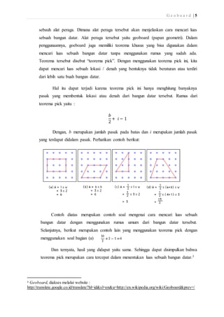 G e o b o a r d | 5 
sebauh alat peraga. Dimana alat peraga tersebut akan menjelaskan cara mencari luas 
sebuah bangun datar. Alat peraga tersebut yaitu geoboard (papan geometri). Dalam 
penggunaannya, goeboard juga memiliki teorema khusus yang bisa digunakan dalam 
mencari luas sebuah bangun datar tanpa menggunakan rumus yang sudah ada. 
Teorema tersebut disebut “teorema pick”. Dengan menggunakan teorema pick ini, kita 
dapat mencari luas sebuah lokasi / denah yang bentuknya tidak beraturan atau terdiri 
dari lebih satu buah bangun datar. 
Hal itu dapat terjadi karena teorema pick ini hanya menghitung banyaknya 
pasak yang membentuk lokasi atau denah dari bangun datar tersebut. Rumus dari 
teorema pick yaitu : 
푏 
2 
+ 푖 − 1 
Dengan, b merupakan jumlah pasak pada batas dan i merupakan jumlah pasak 
yang terdapat didalam pasak. Perhatikan contoh berikut: 
Contoh diatas merupakan contoh soal mengenai cara mencari luas sebuah 
bangun datar dengan menggunakan rumus umum dari bangun datar tersebut. 
Selanjutnya, berikut merupakan contoh lain yang menggunakan teorema pick dengan 
menggunakan soal bagian (a) 
Dan ternyata, hasil yang didapat yaitu sama. Sehingga dapat disimpulkan bahwa 
teorema pick merupakan cara tercepat dalam menentukan luas sebuah bangun datar.3 
3 Geoboard, diakses melalui website : 
http://translate.google.co.id/translate?hl=id&sl=en&u=http://en.wikipedia.org/wiki/Geoboard&prev=/ 
 