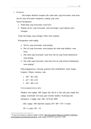 G e o b o a r d | 7 
c. Kongruen 
Dua bangun dikatakan kongruen jika sudut-sudut yang bersesuaian sama besar 
dan sisi yang bersesuaian mempunyai panjang yang sama. 
Syarat kekongruenan 
a. Sudut-sudut yang bersesuaian sama besar 
b. Panjang sisi-sisi yang bersesuaian sama dua bangun yang kongruen pasti 
sebangun. 
Tetapi dua bangun yang sebangun belum tentu kongruen 
Kekongruenan pada segitiga 
a. Sisi-sisi yang bersesuaian sama panjang. 
b. Dua sisi yang bersesuaian sama panjang dan sudut yang diapitnya sama 
besar. 
c. Dua sudut yang bersesuaian sama besar dan sisi yang berada diantarannya 
sama panjang. 
d. Dua sudut yang bersesuaian sama besar dan sisi yang berada di hadapannya 
sama panjang.4 
Pada penggunaannya sekarang, goeboard akan membuktikan rumus bangun 
kongruen. Dimana rumusnya yaitu 
1. AB2 = BC x BD 
2. AC2 = BC x CD 
3. AD2 = BD x CD 
Cara penggunaannya yaitu: 
Misalkan buat segitiga ABC dengan siku siku di A, ,lalu tarik garis tengah dari 
segitiga tersebut,lalu beri nama garis tersebut misalkan D,sekarang kita 
mempunyai 3 segitiga yaitu ABC, ACD dan ABD. 
Lihat segitiga ABC diperoleh panjang AD = BD = CD = 6 satuan 
AD = 6, maka AD2 = 36 
4 Pengertian Kongruen, diakses melalui website: http://doctorpintar.blogspot.com/2013/12/definisi-kesebangunan- 
dan-kekongruenan.html, pada tanggal 26/09/2014 jam 08.31 WIB 
 