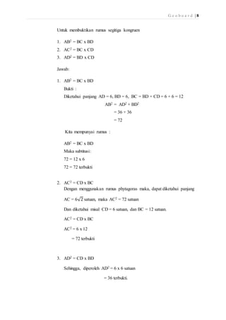 G e o b o a r d | 8 
Untuk membuktikan rumus segitiga kongruen 
1. AB2 = BC x BD 
2. AC2 = BC x CD 
3. AD2 = BD x CD 
Jawab: 
1. AB2 = BC x BD 
Bukti : 
Diketahui panjang AD = 6, BD = 6, BC = BD + CD = 6 + 6 = 12 
AB2 = AD2 + BD2 
= 36 + 36 
= 72 
Kita mempunyai rumus : 
AB2 = BC x BD 
Maka subtitusi: 
72 = 12 x 6 
72 = 72 terbukti 
2. AC2 = CD x BC 
Dengan menggunakan rumus phytagoras maka, dapat diketahui panjang 
AC = 6√2 satuan, maka AC2 = 72 satuan 
Dan diketahui misal CD = 6 satuan, dan BC = 12 satuan. 
AC2 = CD x BC 
AC2 = 6 x 12 
= 72 terbukti 
3. AD2 = CD x BD 
Sehingga, diperoleh AD2 = 6 x 6 satuan 
= 36 terbukti. 
 