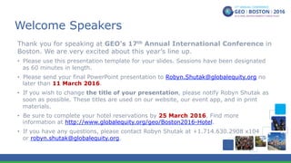 Welcome Speakers
Thank you for speaking at GEO’s 17th Annual International Conference in
Boston. We are very excited about this year’s line up.
•  Please use this presentation template for your slides. Sessions have been designated
as 60 minutes in length.
•  Please send your final PowerPoint presentation to Robyn.Shutak@globalequity.org no
later than 11 March 2016.
•  If you wish to change the title of your presentation, please notify Robyn Shutak as
soon as possible. These titles are used on our website, our event app, and in print
materials.
•  Be sure to complete your hotel reservations by 25 March 2016. Find more
information at http://www.globalequity.org/geo/Boston2016-Hotel.
•  If you have any questions, please contact Robyn Shutak at +1.714.630.2908 x104
or robyn.shutak@globalequity.org.
 