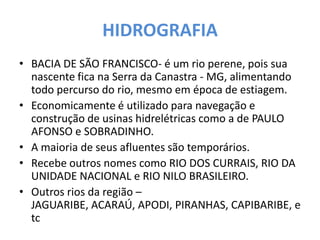 HIDROGRAFIA
• BACIA DE SÃO FRANCISCO- é um rio perene, pois sua
nascente fica na Serra da Canastra - MG, alimentando
todo percurso do rio, mesmo em época de estiagem.
• Economicamente é utilizado para navegação e
construção de usinas hidrelétricas como a de PAULO
AFONSO e SOBRADINHO.
• A maioria de seus afluentes são temporários.
• Recebe outros nomes como RIO DOS CURRAIS, RIO DA
UNIDADE NACIONAL e RIO NILO BRASILEIRO.
• Outros rios da região –
JAGUARIBE, ACARAÚ, APODI, PIRANHAS, CAPIBARIBE, e
tc
 