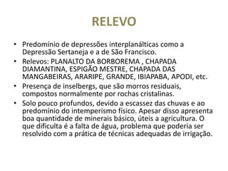 RELEVO
• Predomínio de depressões interplanálticas como a
Depressão Sertaneja e a de São Francisco.
• Relevos: PLANALTO DA BORBOREMA , CHAPADA
DIAMANTINA, ESPIGÃO MESTRE, CHAPADA DAS
MANGABEIRAS, ARARIPE, GRANDE, IBIAPABA, APODI, etc.
• Presença de inselbergs, que são morros residuais,
compostos normalmente por rochas cristalinas.
• Solo pouco profundos, devido a escassez das chuvas e ao
predomínio do intemperismo físico. Apesar disso apresenta
boa quantidade de minerais básico, úteis a agricultura. O
que dificulta é a falta de água, problema que poderia ser
resolvido com a prática de técnicas adequadas de irrigação.
 