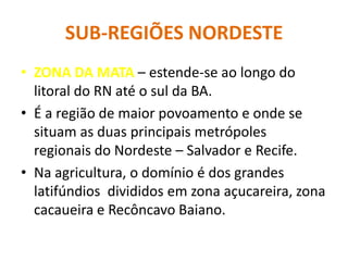 SUB-REGIÕES NORDESTE
• ZONA DA MATA – estende-se ao longo do
litoral do RN até o sul da BA.
• É a região de maior povoamento e onde se
situam as duas principais metrópoles
regionais do Nordeste – Salvador e Recife.
• Na agricultura, o domínio é dos grandes
latifúndios divididos em zona açucareira, zona
cacaueira e Recôncavo Baiano.
 