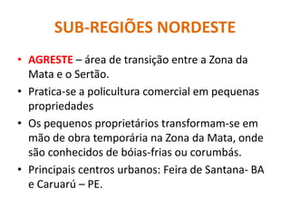 SUB-REGIÕES NORDESTE
• AGRESTE – área de transição entre a Zona da
Mata e o Sertão.
• Pratica-se a policultura comercial em pequenas
propriedades
• Os pequenos proprietários transformam-se em
mão de obra temporária na Zona da Mata, onde
são conhecidos de bóias-frias ou corumbás.
• Principais centros urbanos: Feira de Santana- BA
e Caruarú – PE.
 