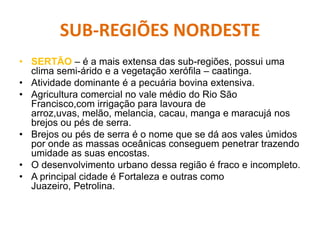 SUB-REGIÕES NORDESTE
• SERTÃO – é a mais extensa das sub-regiões, possui uma
clima semi-árido e a vegetação xerófila – caatinga.
• Atividade dominante é a pecuária bovina extensiva.
• Agricultura comercial no vale médio do Rio São
Francisco,com irrigação para lavoura de
arroz,uvas, melão, melancia, cacau, manga e maracujá nos
brejos ou pés de serra.
• Brejos ou pés de serra é o nome que se dá aos vales úmidos
por onde as massas oceânicas conseguem penetrar trazendo
umidade as suas encostas.
• O desenvolvimento urbano dessa região é fraco e incompleto.
• A principal cidade é Fortaleza e outras como
Juazeiro, Petrolina.
 