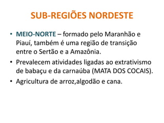 SUB-REGIÕES NORDESTE
• MEIO-NORTE – formado pelo Maranhão e
Piauí, também é uma região de transição
entre o Sertão e a Amazônia.
• Prevalecem atividades ligadas ao extrativismo
de babaçu e da carnaúba (MATA DOS COCAIS).
• Agricultura de arroz,algodão e cana.
 