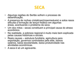 SECA
• Algumas regiões do Sertão sofrem o processo de
desertificação.
• A presença de rochas cristalinas(impermeáveis) e solos rasos
dificulta a formação de lençol freático em algumas
áreas, acentuando o problema da seca.
• Um dos mitos - secas constituem a principal causa do atraso
econômico.
• Na realidade, a pobreza regional é muito mais bem explicada
pelas causas históricas e sociais.
• Reais causas – estrutura fundiária, agricultura para
exportação, governos controlados pela elite, baixos
salários, baixa escolaridade, baixa produtividade nas
atividades econômicas.
• A seca é só um agravante.
 