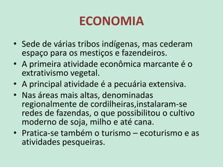 ECONOMIA
• Sede de várias tribos indígenas, mas cederam
espaço para os mestiços e fazendeiros.
• A primeira atividade econômica marcante é o
extrativismo vegetal.
• A principal atividade é a pecuária extensiva.
• Nas áreas mais altas, denominadas
regionalmente de cordilheiras,instalaram-se
redes de fazendas, o que possibilitou o cultivo
moderno de soja, milho e até cana.
• Pratica-se também o turismo – ecoturismo e as
atividades pesqueiras.
 