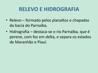 RELEVO E HIDROGRAFIA
• Relevo – formado pelos planaltos e chapadas
da bacia do Parnaíba.
• Hidrografia – destaca-se o rio Parnaíba, que é
perene, com foz em delta, e separa os estados
de Maranhão e Piauí.
 