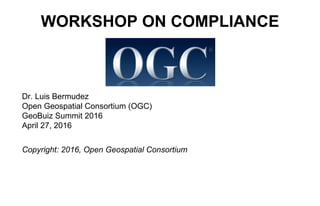 WORKSHOP ON COMPLIANCE
Dr. Luis Bermudez
Open Geospatial Consortium (OGC)
GeoBuiz Summit 2016
April 27, 2016
Copyright: 2016, Open Geospatial Consortium
 