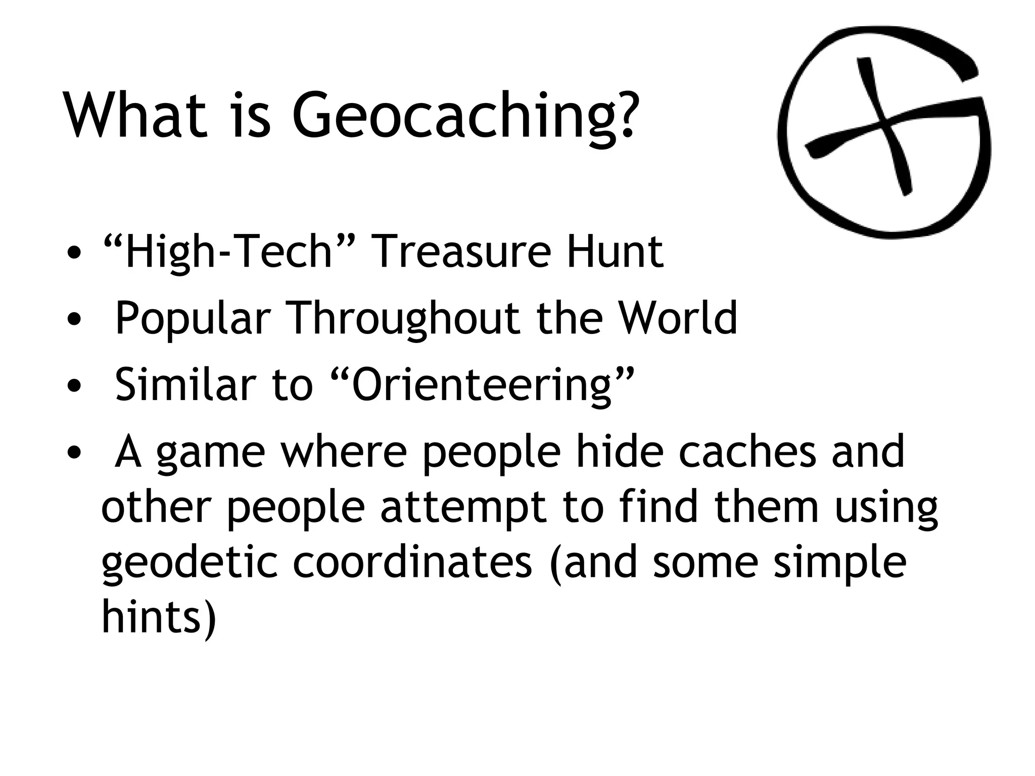 What is Geocaching? “ High-Tech” Treasure Hunt Popular Throughout the World Similar to “Orienteering” A game where people hide caches and other people attempt to find them using geodetic coordinates (and some simple hints)