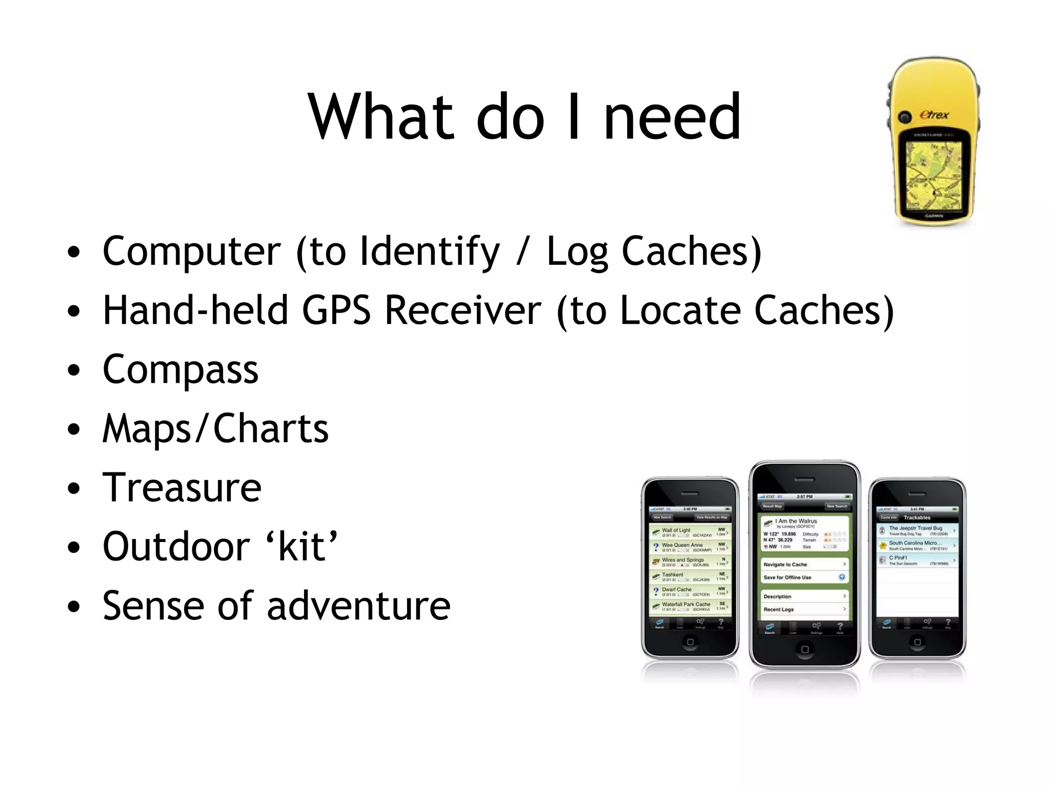 What do I need Computer (to Identify / Log Caches) Hand-held GPS Receiver (to Locate Caches) Compass Maps/Charts Treasure Outdoor ‘kit’ Sense of adventure
