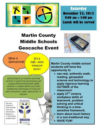Martin County
Middle Schools
Geocache Event
Geocaching is an outdoor sporting
activity in which the participants use
a Global Positioning System (GPS)
receiver or mobile device and other
navigational techniques to hide and
seek containers, called “geocaches” or
“caches”.
Saturday
November 23, 2013
9:00 am – 2:00 pm
Lunch will be served
What is
Geocaching?
Martin County middle school
students will have the
opportunity to
 use real, authentic math,
reading, geospatial
science and technology to
apply rigorous learning
OUTSIDE of the
classroom!
 apply 21st
century
workplace skills of
teamwork, problem
solving and critical
thinking in a time-
sensitive framework.
 learn about local history
in a non-traditional way.
 HAVE FUN!
It’s a
high –tech
treasure
hunt!!
See your
science or
math teacher,
if you are
interested in
being on a
7-10 member
student team.
 